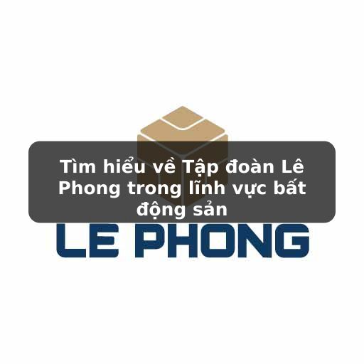 Tìm hiểu về Tập đoàn Lê Phong trong lĩnh vực bất động sản